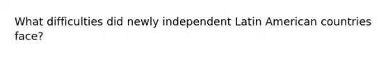 What difficulties did newly independent Latin American countries face?