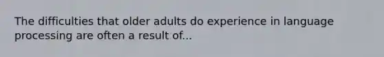 The difficulties that older adults do experience in language processing are often a result of...