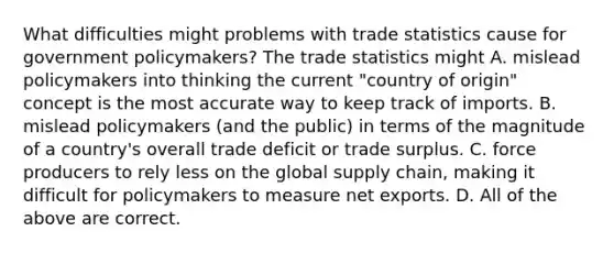 What difficulties might problems with trade statistics cause for government​ policymakers? The trade statistics might A. mislead policymakers into thinking the current​ "country of​ origin" concept is the most accurate way to keep track of imports. B. mislead policymakers​ (and the​ public) in terms of the magnitude of a​ country's overall trade deficit or trade surplus. C. force producers to rely less on the global supply​ chain, making it difficult for policymakers to measure net exports. D. All of the above are correct.