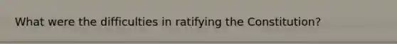 What were the difficulties in ratifying the Constitution?