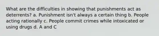 What are the difficulties in showing that punishments act as deterrents? a. Punishment isn't always a certain thing b. People acting rationally c. People commit crimes while intoxicated or using drugs d. A and C