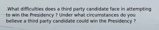 .What difficulties does a third party candidate face in attempting to win the Presidency ? Under what circumstances do you believe a third party candidate could win the Presidency ?