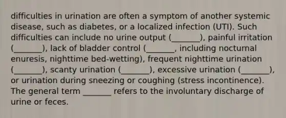 difficulties in urination are often a symptom of another systemic disease, such as diabetes, or a localized infection (UTI). Such difficulties can include no urine output (_______), painful irritation (_______), lack of bladder control (_______, including nocturnal enuresis, nighttime bed-wetting), frequent nighttime urination (_______), scanty urination (_______), excessive urination (_______), or urination during sneezing or coughing (stress incontinence). The general term _______ refers to the involuntary discharge of urine or feces.