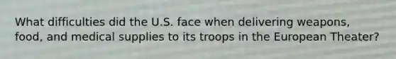 What difficulties did the U.S. face when delivering weapons, food, and medical supplies to its troops in the European Theater?