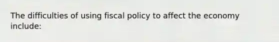 The difficulties of using fiscal policy to affect the economy include: