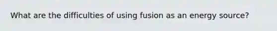 What are the difficulties of using fusion as an energy source?