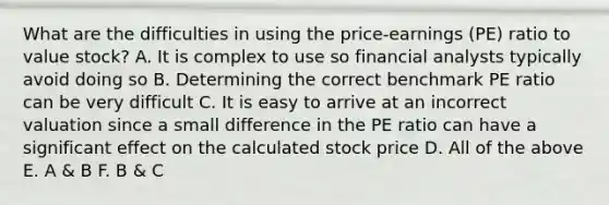 What are the difficulties in using the price-earnings (PE) ratio to value stock? A. It is complex to use so financial analysts typically avoid doing so B. Determining the correct benchmark PE ratio can be very difficult C. It is easy to arrive at an incorrect valuation since a small difference in the PE ratio can have a significant effect on the calculated stock price D. All of the above E. A & B F. B & C