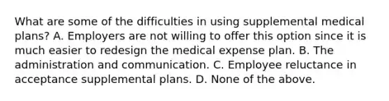 What are some of the difficulties in using supplemental medical plans? A. Employers are not willing to offer this option since it is much easier to redesign the medical expense plan. B. The administration and communication. C. Employee reluctance in acceptance supplemental plans. D. None of the above.