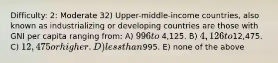 Difficulty: 2: Moderate 32) Upper-middle-income countries, also known as industrializing or developing countries are those with GNI per capita ranging from: A) 996 to 4,125. B) 4,126 to12,475. C) 12,475 or higher. D) less than995. E) none of the above