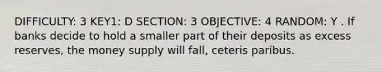 DIFFICULTY: 3 KEY1: D SECTION: 3 OBJECTIVE: 4 RANDOM: Y . If banks decide to hold a smaller part of their deposits as excess reserves, the money supply will fall, ceteris paribus.