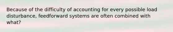 Because of the difficulty of accounting for every possible load disturbance, feedforward systems are often combined with what?