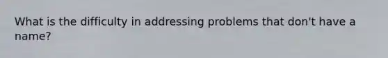 What is the difficulty in addressing problems that don't have a name?