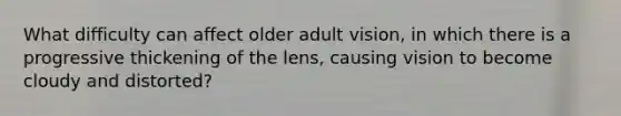 What difficulty can affect older adult vision, in which there is a progressive thickening of the lens, causing vision to become cloudy and distorted?