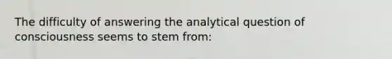 The difficulty of answering the analytical question of consciousness seems to stem from: