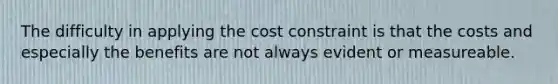 The difficulty in applying the cost constraint is that the costs and especially the benefits are not always evident or measureable.