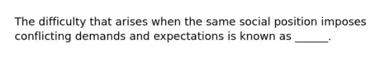 The difficulty that arises when the same social position imposes conflicting demands and expectations is known as ______.