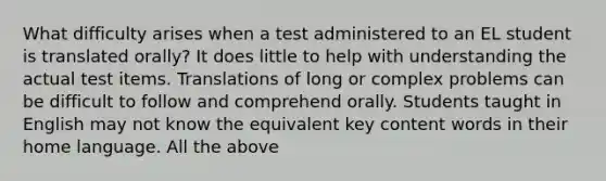 What difficulty arises when a test administered to an EL student is translated orally? It does little to help with understanding the actual test items. Translations of long or complex problems can be difficult to follow and comprehend orally. Students taught in English may not know the equivalent key content words in their home language. All the above