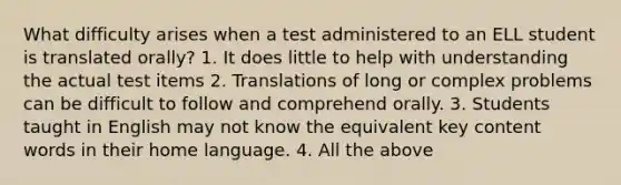 What difficulty arises when a test administered to an ELL student is translated orally? 1. It does little to help with understanding the actual test items 2. Translations of long or complex problems can be difficult to follow and comprehend orally. 3. Students taught in English may not know the equivalent key content words in their home language. 4. All the above