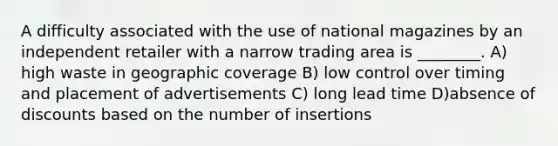 A difficulty associated with the use of national magazines by an independent retailer with a narrow trading area is ________. A) high waste in geographic coverage B) low control over timing and placement of advertisements C) long lead time D)absence of discounts based on the number of insertions