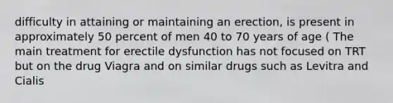 difficulty in attaining or maintaining an erection, is present in approximately 50 percent of men 40 to 70 years of age ( The main treatment for erectile dysfunction has not focused on TRT but on the drug Viagra and on similar drugs such as Levitra and Cialis