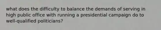 what does the difficulty to balance the demands of serving in high public office with running a presidential campaign do to well-qualified politicians?