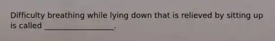 Difficulty breathing while lying down that is relieved by sitting up is called __________________.
