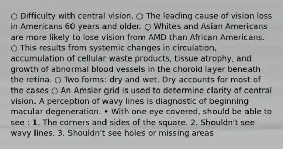 ○ Difficulty with central vision. ○ The leading cause of vision loss in Americans 60 years and older. ○ Whites and Asian Americans are more likely to lose vision from AMD than African Americans. ○ This results from systemic changes in circulation, accumulation of cellular waste products, tissue atrophy, and growth of abnormal blood vessels in the choroid layer beneath the retina. ○ Two forms: dry and wet. Dry accounts for most of the cases ○ An Amsler grid is used to determine clarity of central vision. A perception of wavy lines is diagnostic of beginning macular degeneration. • With one eye covered, should be able to see : 1. The corners and sides of the square. 2. Shouldn't see wavy lines. 3. Shouldn't see holes or missing areas