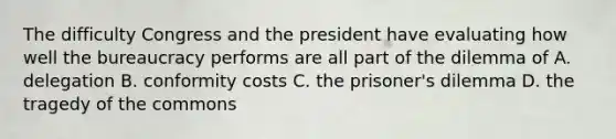 The difficulty Congress and the president have evaluating how well the bureaucracy performs are all part of the dilemma of A. delegation B. conformity costs C. the prisoner's dilemma D. the tragedy of the commons