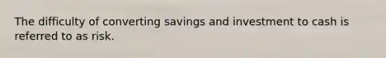 The difficulty of converting savings and investment to cash is referred to as risk.