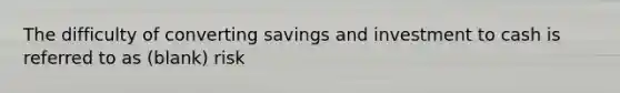 The difficulty of converting savings and investment to cash is referred to as (blank) risk