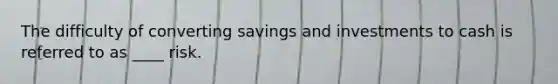 The difficulty of converting savings and investments to cash is referred to as ____ risk.