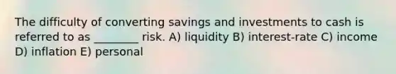 The difficulty of converting savings and investments to cash is referred to as ________ risk. A) liquidity B) interest-rate C) income D) inflation E) personal