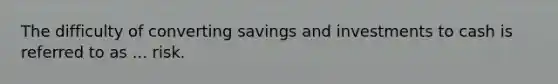 The difficulty of converting savings and investments to cash is referred to as ... risk.