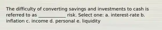 The difficulty of converting savings and investments to cash is referred to as ____________ risk. Select one: a. interest-rate b. inflation c. income d. personal e. liquidity