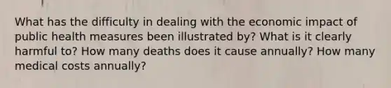 What has the difficulty in dealing with the economic impact of public health measures been illustrated by? What is it clearly harmful to? How many deaths does it cause annually? How many medical costs annually?