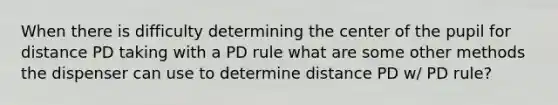 When there is difficulty determining the center of the pupil for distance PD taking with a PD rule what are some other methods the dispenser can use to determine distance PD w/ PD rule?