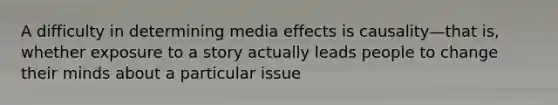 A difficulty in determining media effects is causality—that is, whether exposure to a story actually leads people to change their minds about a particular issue