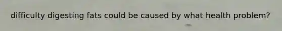 difficulty digesting fats could be caused by what health problem?