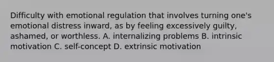 Difficulty with emotional regulation that involves turning one's emotional distress inward, as by feeling excessively guilty, ashamed, or worthless. A. internalizing problems B. intrinsic motivation C. self-concept D. extrinsic motivation