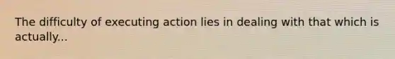 The difficulty of executing action lies in dealing with that which is actually...