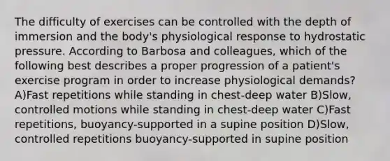 The difficulty of exercises can be controlled with the depth of immersion and the body's physiological response to hydrostatic pressure. According to Barbosa and colleagues, which of the following best describes a proper progression of a patient's exercise program in order to increase physiological demands? A)Fast repetitions while standing in chest-deep water B)Slow, controlled motions while standing in chest-deep water C)Fast repetitions, buoyancy-supported in a supine position D)Slow, controlled repetitions buoyancy-supported in supine position