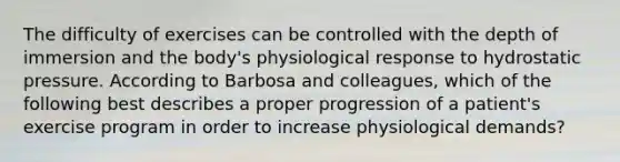 The difficulty of exercises can be controlled with the depth of immersion and the body's physiological response to hydrostatic pressure. According to Barbosa and colleagues, which of the following best describes a proper progression of a patient's exercise program in order to increase physiological demands?