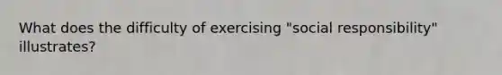 What does the difficulty of exercising "social responsibility" illustrates?