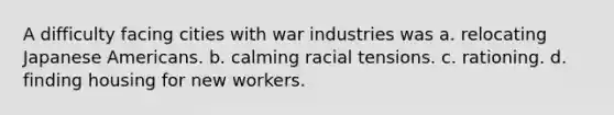 A difficulty facing cities with war industries was a. relocating Japanese Americans. b. calming racial tensions. c. rationing. d. finding housing for new workers.