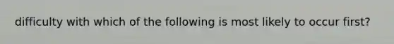 difficulty with which of the following is most likely to occur first?