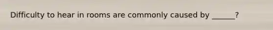 Difficulty to hear in rooms are commonly caused by ______?