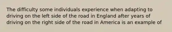 The difficulty some individuals experience when adapting to driving on the left side of the road in England after years of driving on the right side of the road in America is an example of