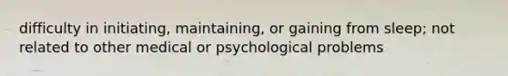 difficulty in initiating, maintaining, or gaining from sleep; not related to other medical or psychological problems