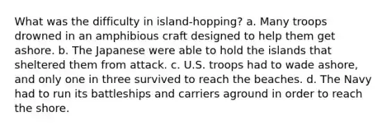 What was the difficulty in island-hopping? a. Many troops drowned in an amphibious craft designed to help them get ashore. b. The Japanese were able to hold the islands that sheltered them from attack. c. U.S. troops had to wade ashore, and only one in three survived to reach the beaches. d. The Navy had to run its battleships and carriers aground in order to reach the shore.