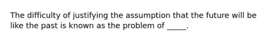 The difficulty of justifying the assumption that the future will be like the past is known as the problem of _____.